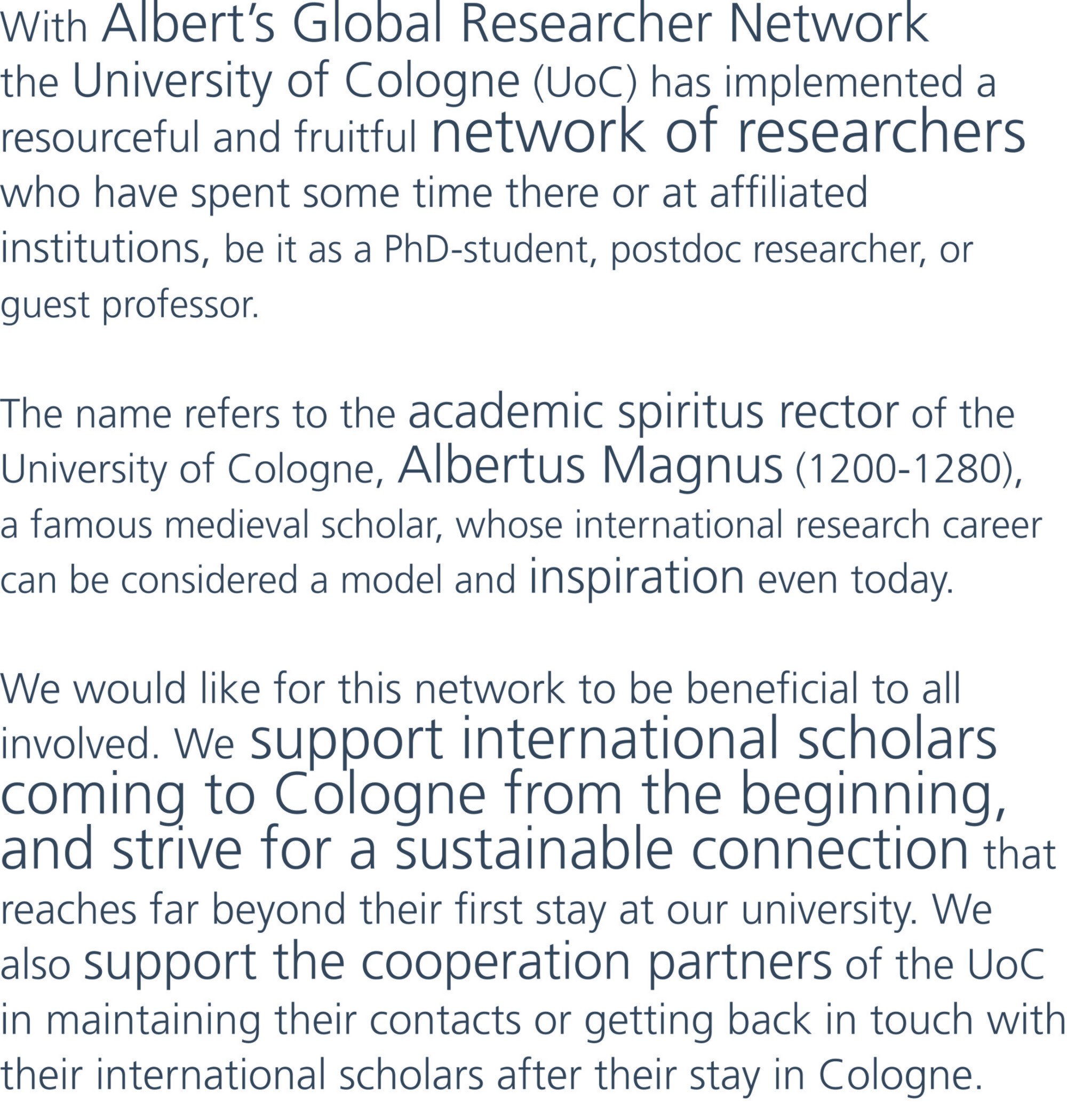 With Albert’s Global Researcher Network the University of Cologne (UoC) has implemented a resourceful and fruitful network of researchers who have spent some time there or at affiliated institutions, be it as a PhD-student, postdoc researcher, or guest professor. The name refers to the academic spiritus rector of the University of Cologne, Albertus Magnus (1200-1280), a famous medieval scholar, whose international research career can be considered a model and inspiration even today. We would like for this network to be beneficial to all involved. We support international scholars coming to Cologne from the beginning, and strive for a sustainable connection that reaches far beyond their first stay at our university. We also support the cooperation partners of the UoC in maintaining their contacts or getting back in touch with their international scholars after their stay in Cologne. 